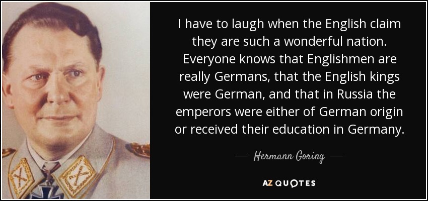 I have to laugh when the English claim they are such a wonderful nation. Everyone knows that Englishmen are really Germans, that the English kings were German, and that in Russia the emperors were either of German origin or received their education in Germany. - Hermann Goring