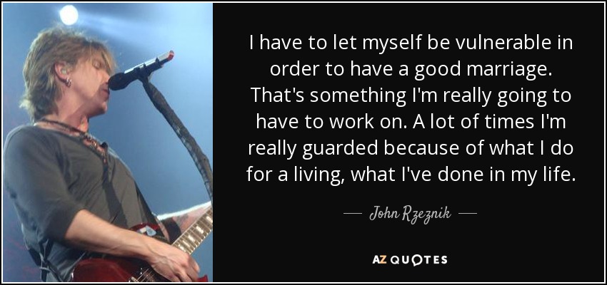 I have to let myself be vulnerable in order to have a good marriage. That's something I'm really going to have to work on. A lot of times I'm really guarded because of what I do for a living, what I've done in my life. - John Rzeznik