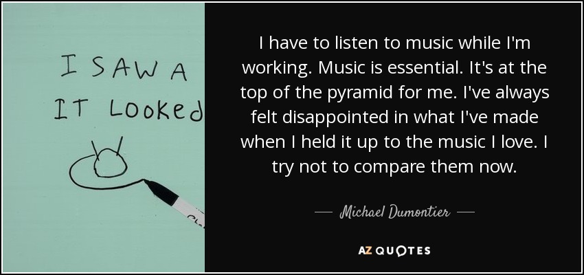 I have to listen to music while I'm working. Music is essential. It's at the top of the pyramid for me. I've always felt disappointed in what I've made when I held it up to the music I love. I try not to compare them now. - Michael Dumontier