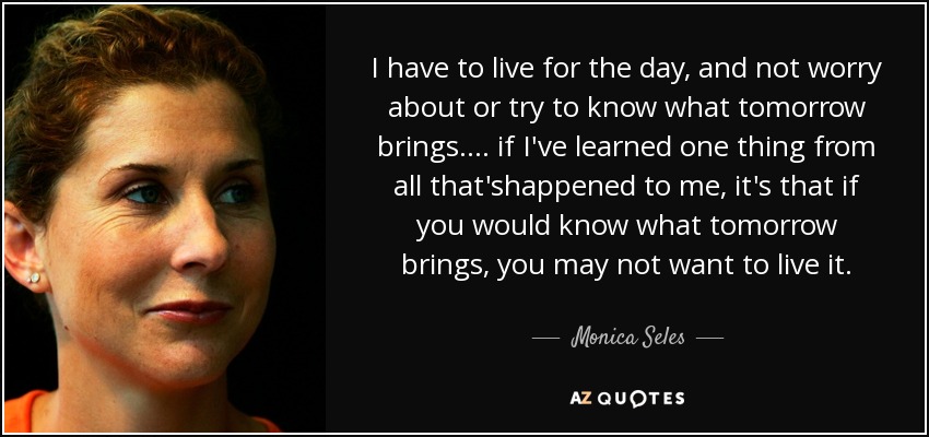 I have to live for the day, and not worry about or try to know what tomorrow brings.... if I've learned one thing from all that'shappened to me, it's that if you would know what tomorrow brings, you may not want to live it. - Monica Seles