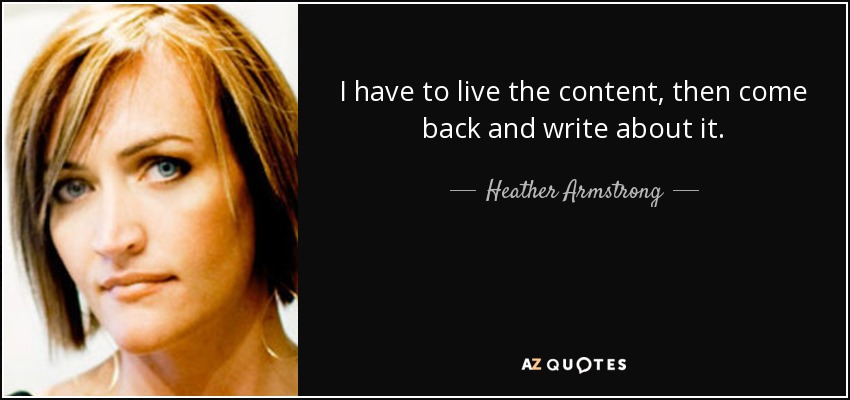 I have to live the content, then come back and write about it. - Heather Armstrong