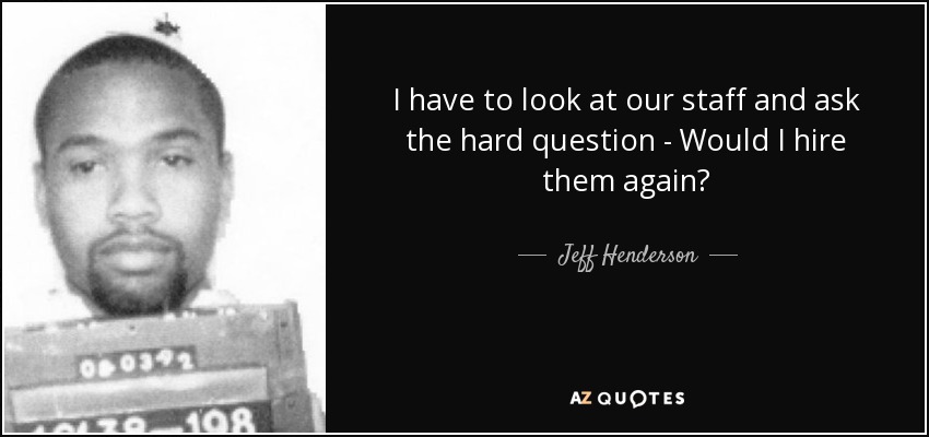 I have to look at our staff and ask the hard question - Would I hire them again? - Jeff Henderson