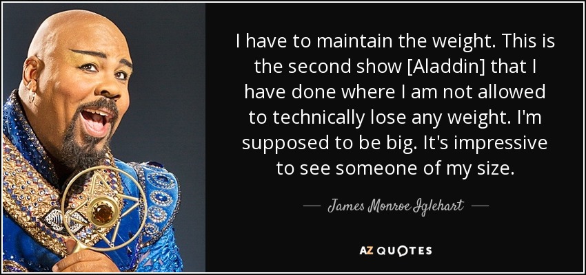 I have to maintain the weight. This is the second show [Aladdin] that I have done where I am not allowed to technically lose any weight. I'm supposed to be big. It's impressive to see someone of my size. - James Monroe Iglehart