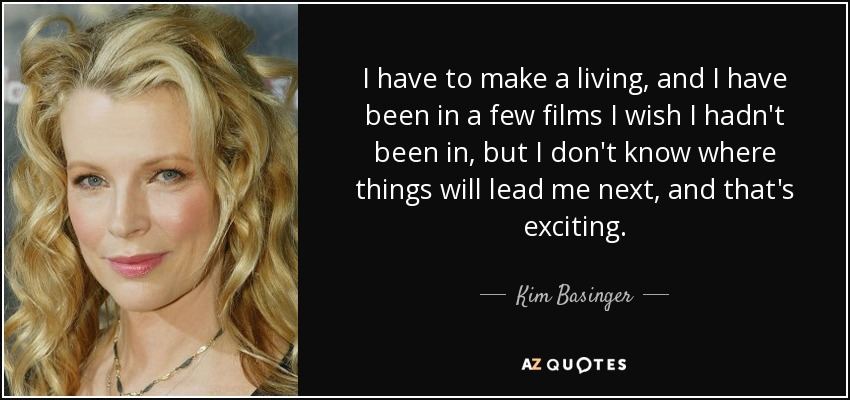 I have to make a living, and I have been in a few films I wish I hadn't been in, but I don't know where things will lead me next, and that's exciting. - Kim Basinger