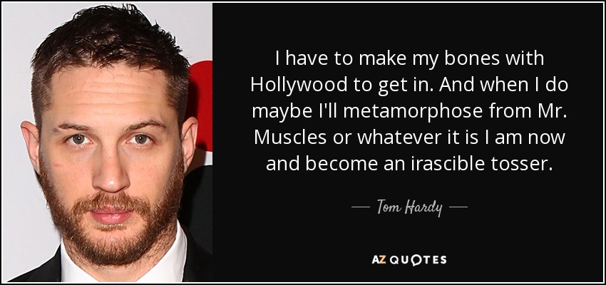 I have to make my bones with Hollywood to get in. And when I do maybe I'll metamorphose from Mr. Muscles or whatever it is I am now and become an irascible tosser. - Tom Hardy