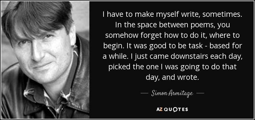I have to make myself write, sometimes. In the space between poems, you somehow forget how to do it, where to begin. It was good to be task - based for a while. I just came downstairs each day, picked the one I was going to do that day, and wrote. - Simon Armitage