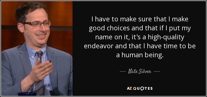 I have to make sure that I make good choices and that if I put my name on it, it's a high-quality endeavor and that I have time to be a human being. - Nate Silver