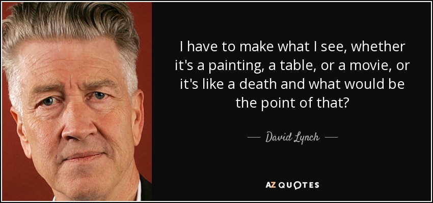 I have to make what I see, whether it's a painting, a table, or a movie, or it's like a death and what would be the point of that? - David Lynch