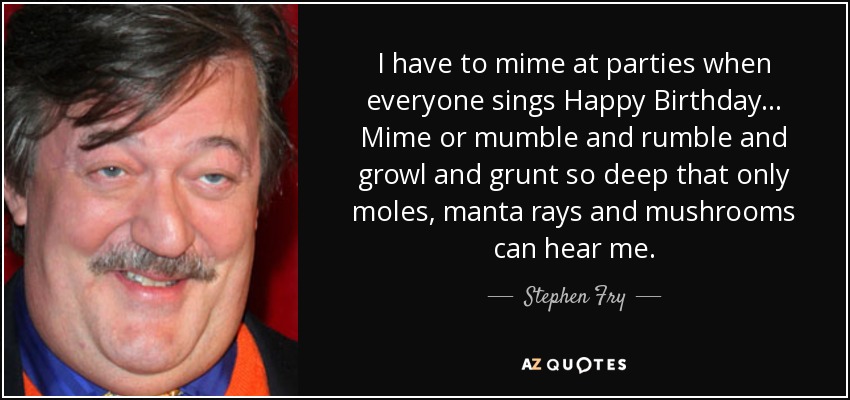 I have to mime at parties when everyone sings Happy Birthday... Mime or mumble and rumble and growl and grunt so deep that only moles, manta rays and mushrooms can hear me. - Stephen Fry