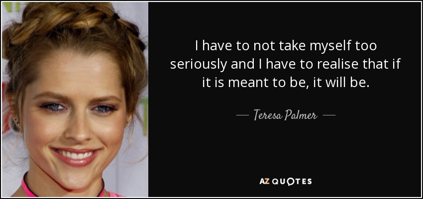 I have to not take myself too seriously and I have to realise that if it is meant to be, it will be. - Teresa Palmer