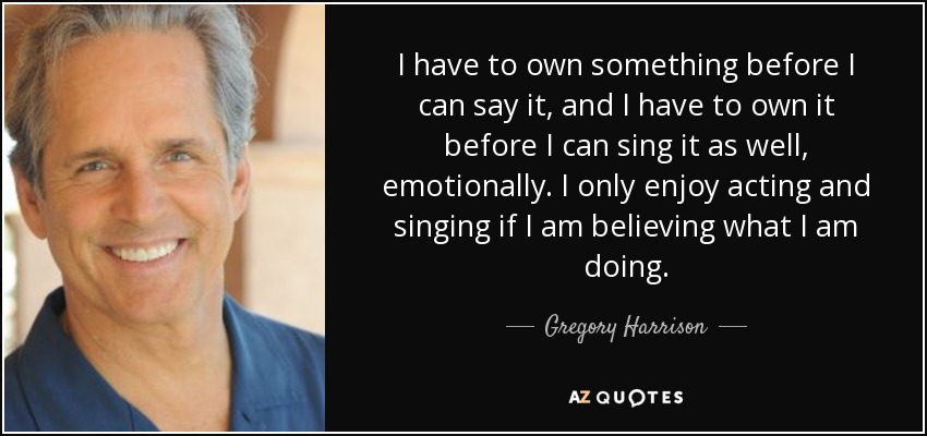 I have to own something before I can say it, and I have to own it before I can sing it as well, emotionally. I only enjoy acting and singing if I am believing what I am doing. - Gregory Harrison
