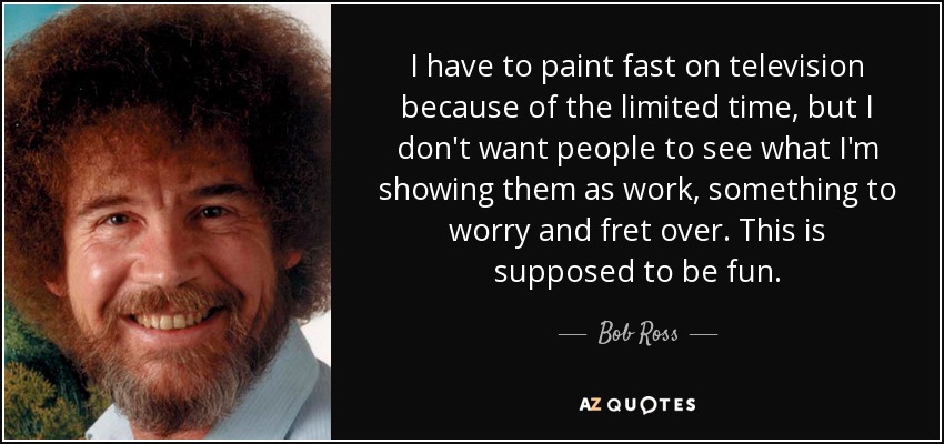 I have to paint fast on television because of the limited time, but I don't want people to see what I'm showing them as work, something to worry and fret over. This is supposed to be fun. - Bob Ross