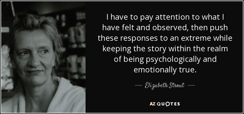 I have to pay attention to what I have felt and observed, then push these responses to an extreme while keeping the story within the realm of being psychologically and emotionally true. - Elizabeth Strout