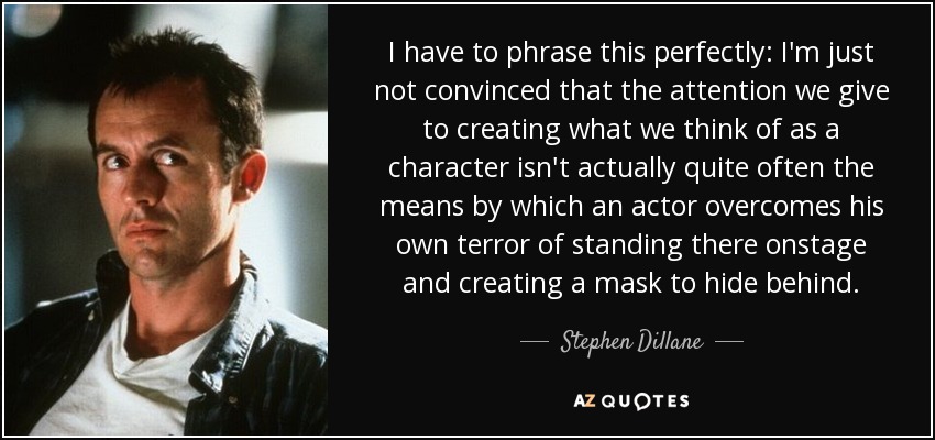 I have to phrase this perfectly: I'm just not convinced that the attention we give to creating what we think of as a character isn't actually quite often the means by which an actor overcomes his own terror of standing there onstage and creating a mask to hide behind. - Stephen Dillane