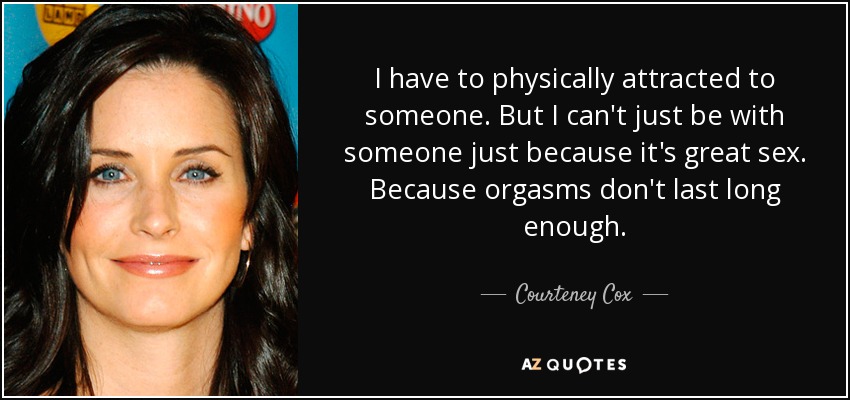 I have to physically attracted to someone. But I can't just be with someone just because it's great sex. Because orgasms don't last long enough. - Courteney Cox