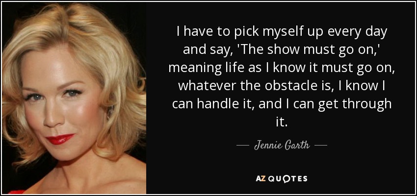 I have to pick myself up every day and say, 'The show must go on,' meaning life as I know it must go on, whatever the obstacle is, I know I can handle it, and I can get through it. - Jennie Garth