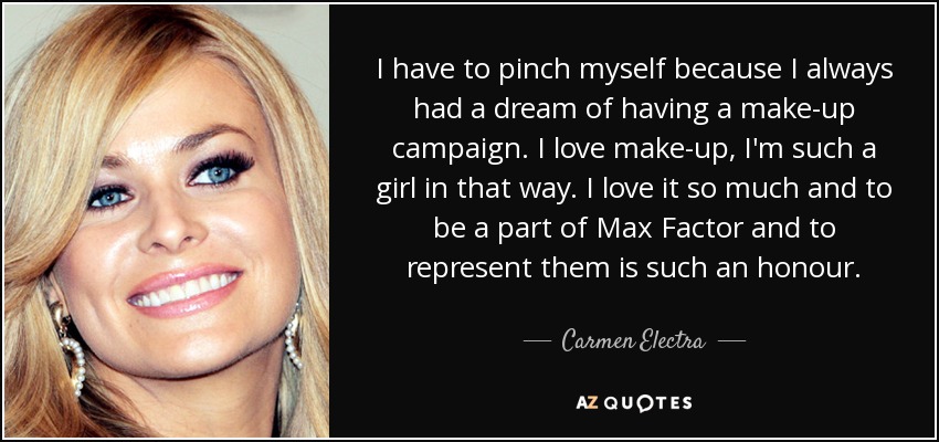 I have to pinch myself because I always had a dream of having a make-up campaign. I love make-up, I'm such a girl in that way. I love it so much and to be a part of Max Factor and to represent them is such an honour. - Carmen Electra