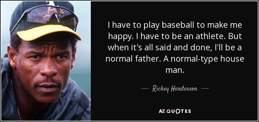 I have to play baseball to make me happy. I have to be an athlete. But when it's all said and done, I'll be a normal father. A normal-type house man. - Rickey Henderson