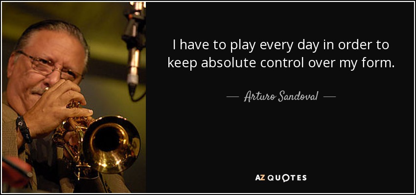 I have to play every day in order to keep absolute control over my form. - Arturo Sandoval