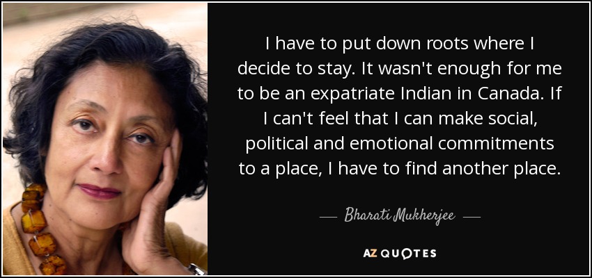 I have to put down roots where I decide to stay. It wasn't enough for me to be an expatriate Indian in Canada. If I can't feel that I can make social, political and emotional commitments to a place, I have to find another place. - Bharati Mukherjee