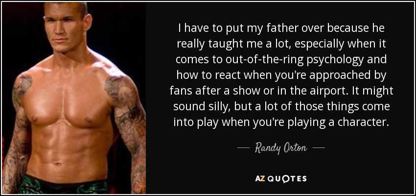 I have to put my father over because he really taught me a lot, especially when it comes to out-of-the-ring psychology and how to react when you're approached by fans after a show or in the airport. It might sound silly, but a lot of those things come into play when you're playing a character. - Randy Orton