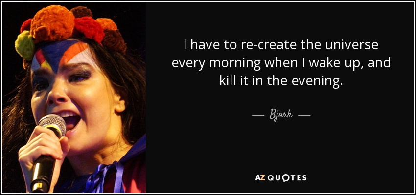 I have to re-create the universe every morning when I wake up, and kill it in the evening. - Bjork