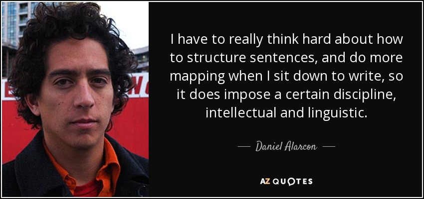 I have to really think hard about how to structure sentences, and do more mapping when I sit down to write, so it does impose a certain discipline, intellectual and linguistic. - Daniel Alarcon