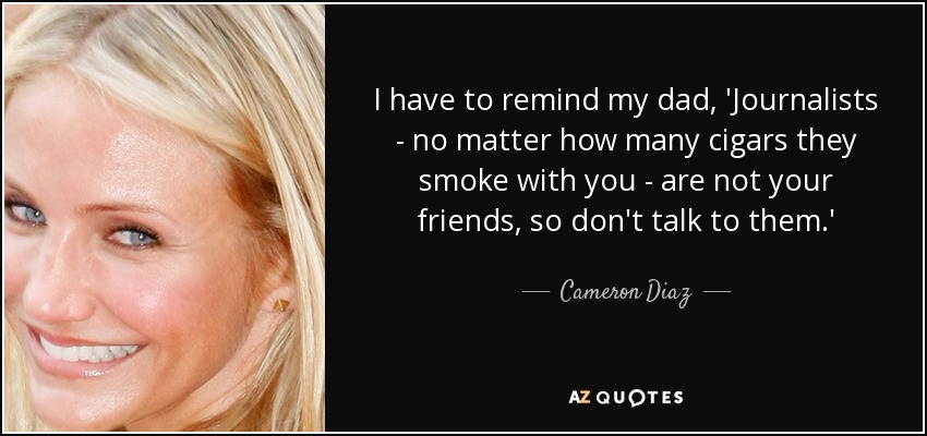 I have to remind my dad, 'Journalists - no matter how many cigars they smoke with you - are not your friends, so don't talk to them.' - Cameron Diaz