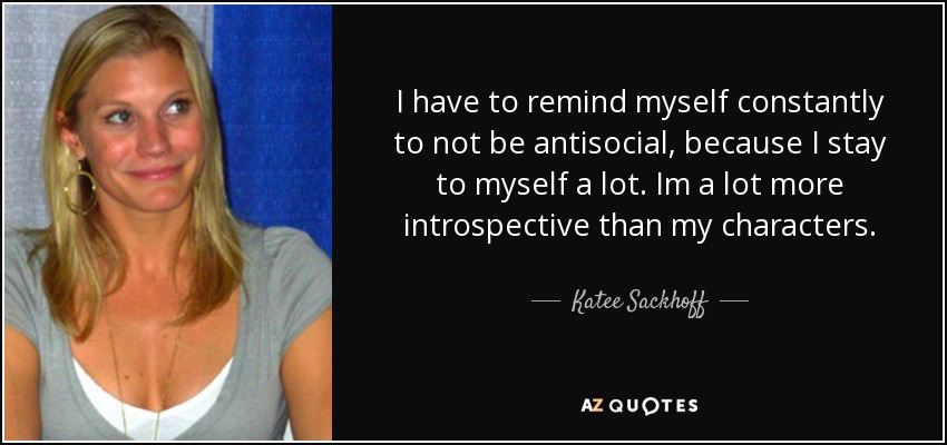 I have to remind myself constantly to not be antisocial, because I stay to myself a lot. Im a lot more introspective than my characters. - Katee Sackhoff