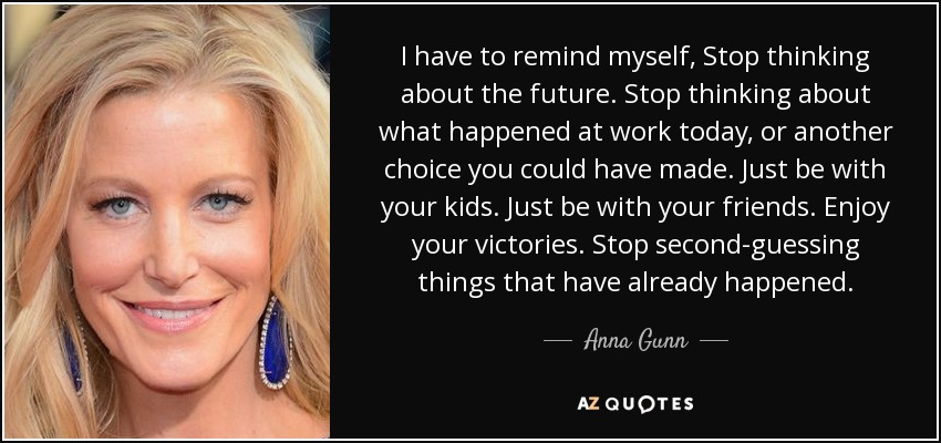 I have to remind myself, Stop thinking about the future. Stop thinking about what happened at work today, or another choice you could have made. Just be with your kids. Just be with your friends. Enjoy your victories. Stop second-guessing things that have already happened. - Anna Gunn
