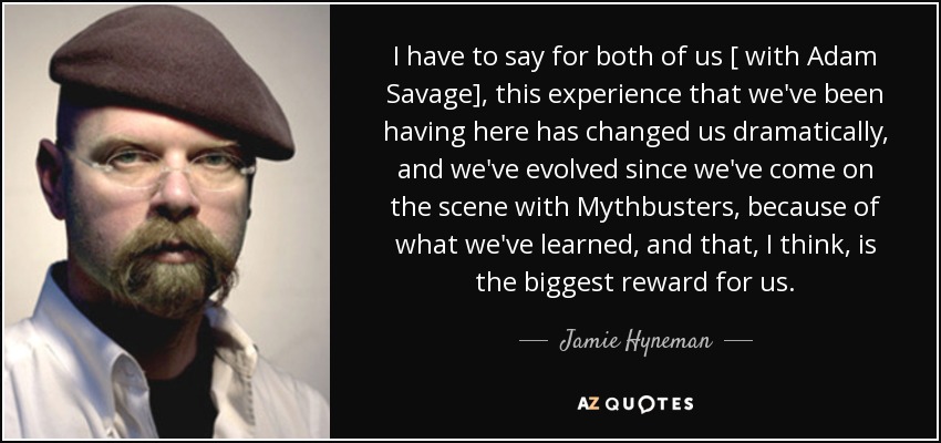 I have to say for both of us [ with Adam Savage], this experience that we've been having here has changed us dramatically, and we've evolved since we've come on the scene with Mythbusters, because of what we've learned, and that, I think, is the biggest reward for us. - Jamie Hyneman