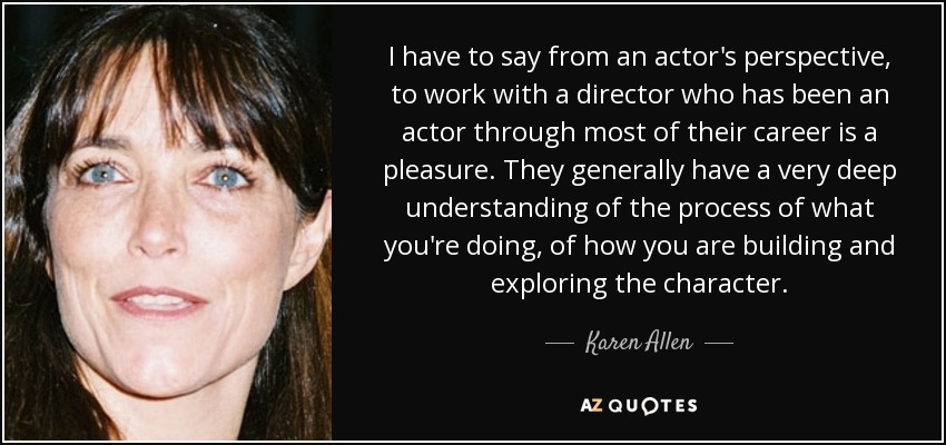 I have to say from an actor's perspective, to work with a director who has been an actor through most of their career is a pleasure. They generally have a very deep understanding of the process of what you're doing, of how you are building and exploring the character. - Karen Allen