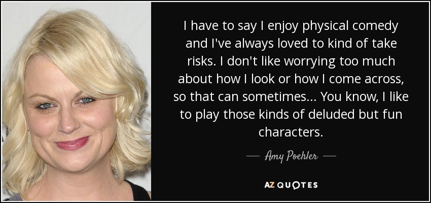 I have to say I enjoy physical comedy and I've always loved to kind of take risks. I don't like worrying too much about how I look or how I come across, so that can sometimes... You know, I like to play those kinds of deluded but fun characters. - Amy Poehler