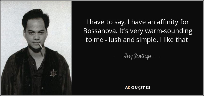 I have to say, I have an affinity for Bossanova. It's very warm-sounding to me - lush and simple. I like that. - Joey Santiago