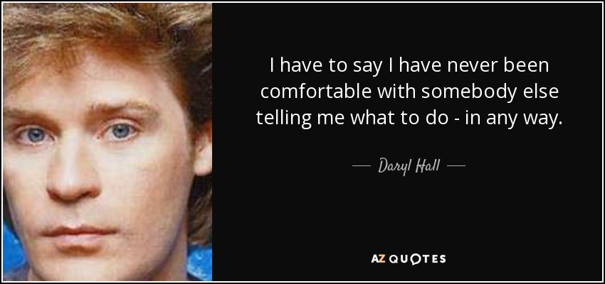 I have to say I have never been comfortable with somebody else telling me what to do - in any way. - Daryl Hall