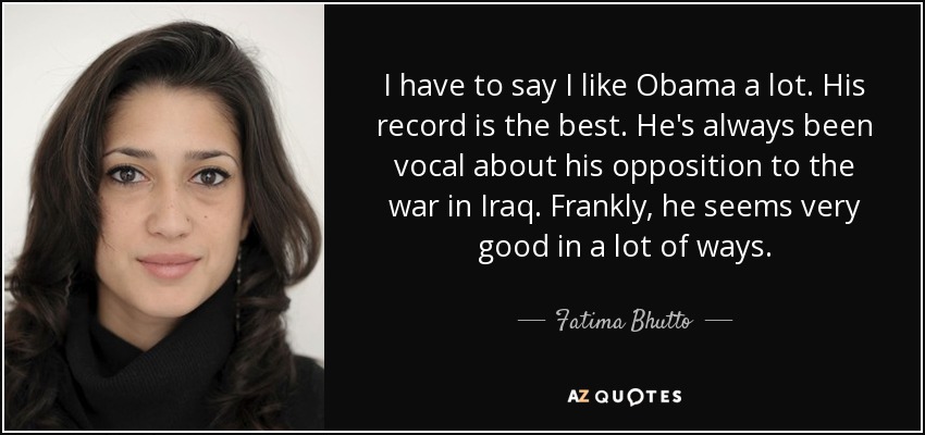 I have to say I like Obama a lot. His record is the best. He's always been vocal about his opposition to the war in Iraq. Frankly, he seems very good in a lot of ways. - Fatima Bhutto