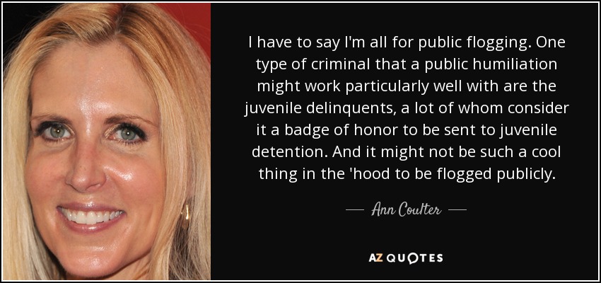 I have to say I'm all for public flogging. One type of criminal that a public humiliation might work particularly well with are the juvenile delinquents, a lot of whom consider it a badge of honor to be sent to juvenile detention. And it might not be such a cool thing in the 'hood to be flogged publicly. - Ann Coulter