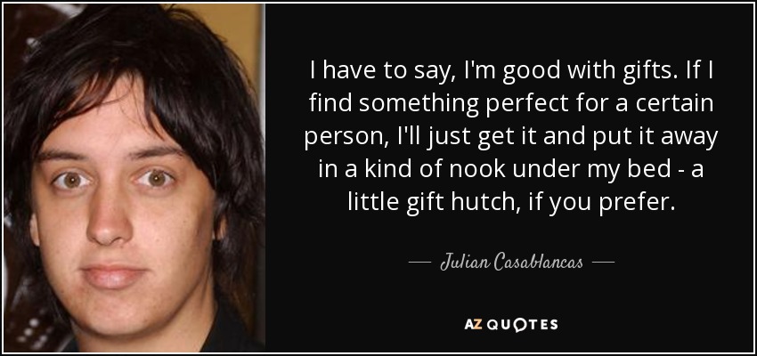 I have to say, I'm good with gifts. If I find something perfect for a certain person, I'll just get it and put it away in a kind of nook under my bed - a little gift hutch, if you prefer. - Julian Casablancas