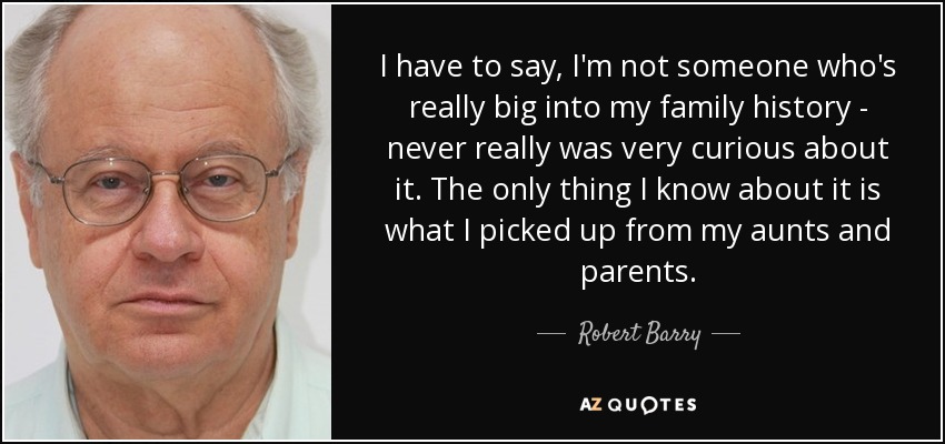 I have to say, I'm not someone who's really big into my family history - never really was very curious about it. The only thing I know about it is what I picked up from my aunts and parents. - Robert Barry