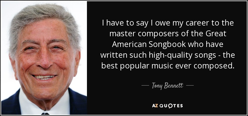 I have to say I owe my career to the master composers of the Great American Songbook who have written such high-quality songs - the best popular music ever composed. - Tony Bennett