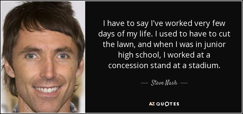 I have to say I've worked very few days of my life. I used to have to cut the lawn, and when I was in junior high school, I worked at a concession stand at a stadium. - Steve Nash