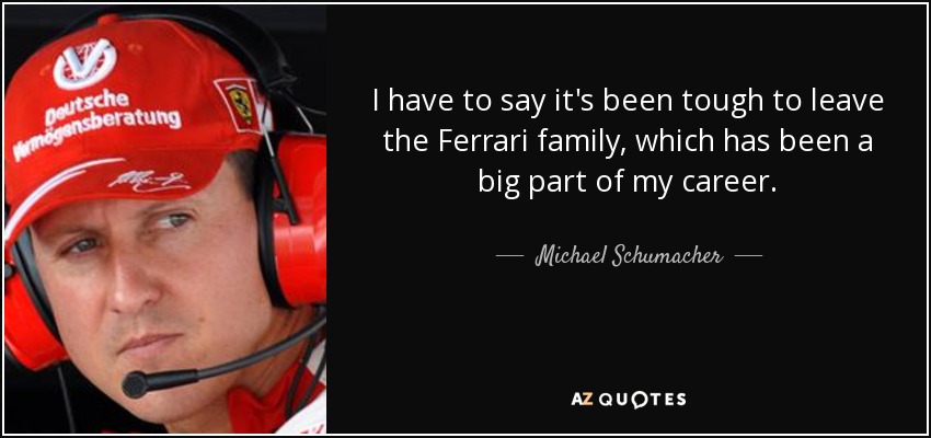 I have to say it's been tough to leave the Ferrari family, which has been a big part of my career. - Michael Schumacher