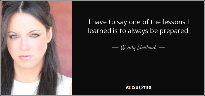 I have to say one of the lessons I learned is to always be prepared. - Wendy Starland