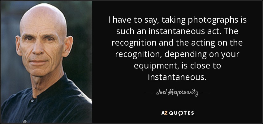I have to say, taking photographs is such an instantaneous act. The recognition and the acting on the recognition, depending on your equipment, is close to instantaneous. - Joel Meyerowitz