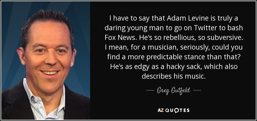 I have to say that Adam Levine is truly a daring young man to go on Twitter to bash Fox News. He's so rebellious, so subversive. I mean, for a musician, seriously, could you find a more predictable stance than that? He's as edgy as a hacky sack, which also describes his music. - Greg Gutfeld