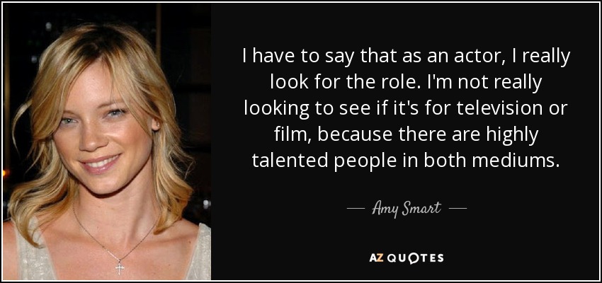 I have to say that as an actor, I really look for the role. I'm not really looking to see if it's for television or film, because there are highly talented people in both mediums. - Amy Smart