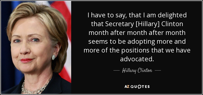 I have to say, that I am delighted that Secretary [Hillary] Clinton month after month after month seems to be adopting more and more of the positions that we have advocated. - Hillary Clinton