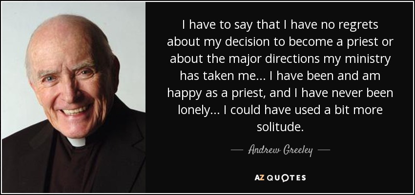 I have to say that I have no regrets about my decision to become a priest or about the major directions my ministry has taken me... I have been and am happy as a priest, and I have never been lonely... I could have used a bit more solitude. - Andrew Greeley