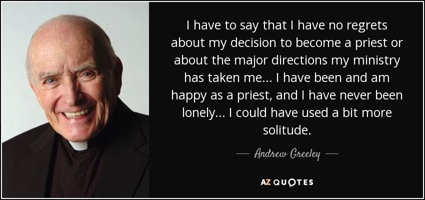 I have to say that I have no regrets about my decision to become a priest or about the major directions my ministry has taken me... I have been and am happy as a priest, and I have never been lonely... I could have used a bit more solitude. - Andrew Greeley