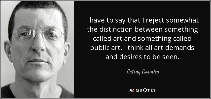 I have to say that I reject somewhat the distinction between something called art and something called public art. I think all art demands and desires to be seen. - Antony Gormley